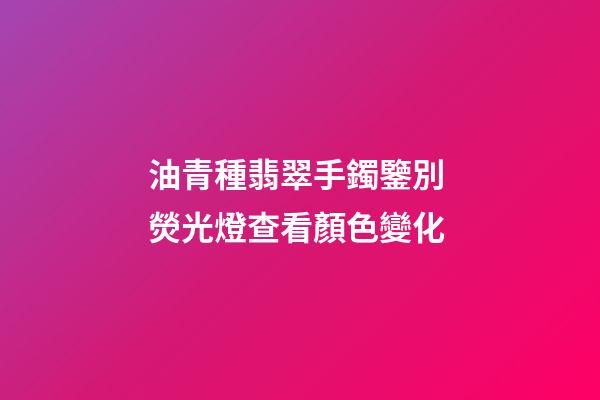 油青種翡翠手鐲鑒別 熒光燈查看顏色變化
